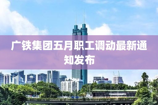广铁集团五月职工调动最新通知发布