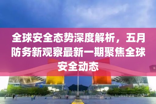 全球安全态势深度解析，五月防务新观察最新一期聚焦全球安全动态