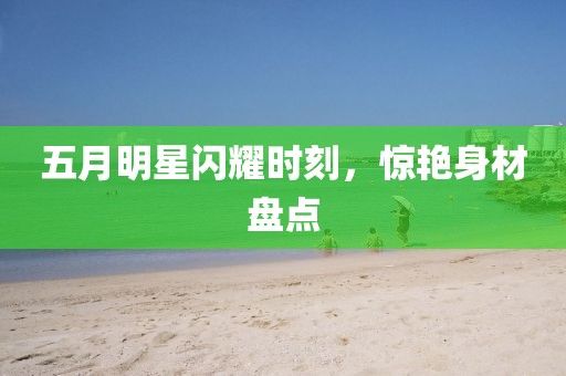 五月明星闪耀时刻，惊艳身材盘点