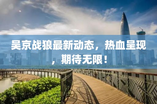吴京战狼最新动态，热血呈现，期待无限！