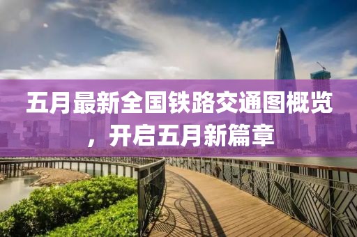 五月最新全国铁路交通图概览，开启五月新篇章