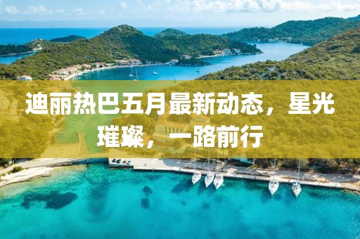 迪丽热巴五月最新动态，星光璀璨，一路前行