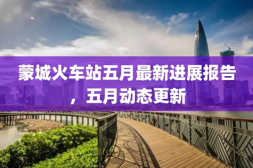 蒙城火车站五月最新进展报告，五月动态更新