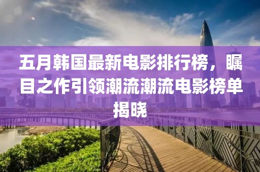 五月韩国最新电影排行榜，瞩目之作引领潮流潮流电影榜单揭晓