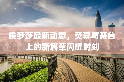 侯梦莎最新动态，荧幕与舞台上的新篇章闪耀时刻