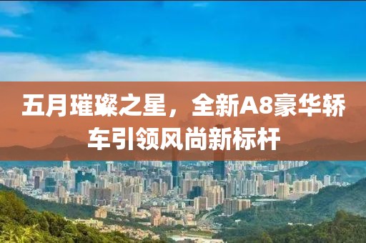 五月璀璨之星，全新A8豪华轿车引领风尚新标杆