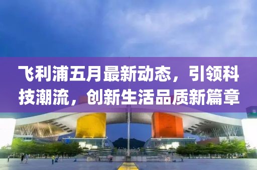 飞利浦五月最新动态，引领科技潮流，创新生活品质新篇章