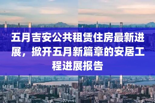 五月吉安公共租赁住房最新进展，掀开五月新篇章的安居工程进展报告