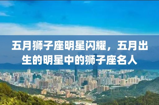五月狮子座明星闪耀，五月出生的明星中的狮子座名人