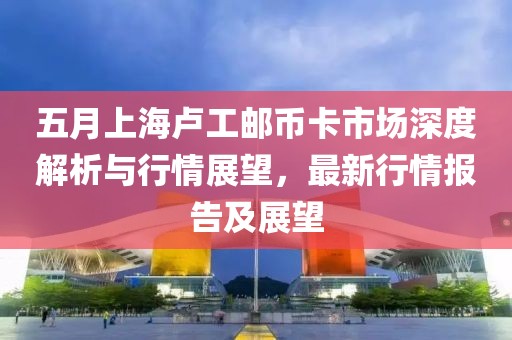 五月上海卢工邮币卡市场深度解析与行情展望，最新行情报告及展望