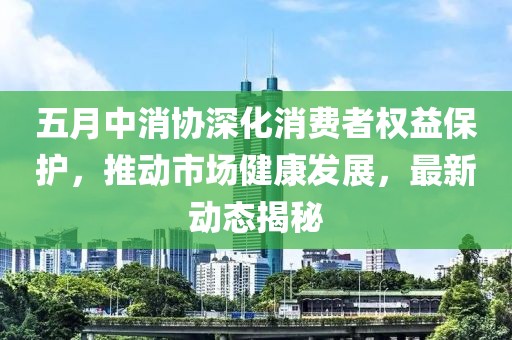 五月中消协深化消费者权益保护，推动市场健康发展，最新动态揭秘