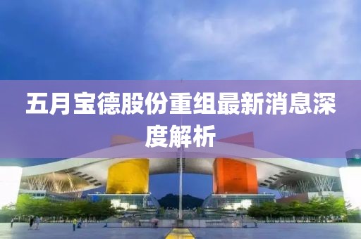 五月宝德股份重组最新消息深度解析