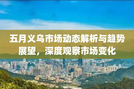 五月义乌市场动态解析与趋势展望，深度观察市场变化
