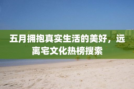 五月拥抱真实生活的美好，远离宅文化热榜搜索
