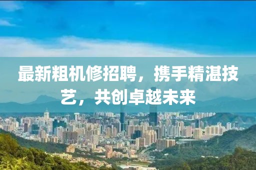 最新粗机修招聘，携手精湛技艺，共创卓越未来