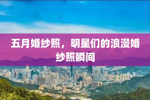五月婚纱照，明星们的浪漫婚纱照瞬间