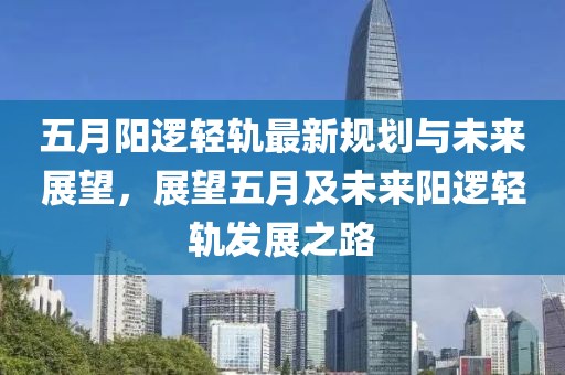 五月阳逻轻轨最新规划与未来展望，展望五月及未来阳逻轻轨发展之路