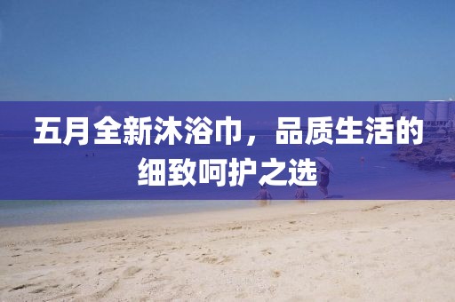 五月全新沐浴巾，品质生活的细致呵护之选