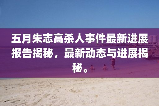 五月朱志高杀人事件最新进展报告揭秘，最新动态与进展揭秘。