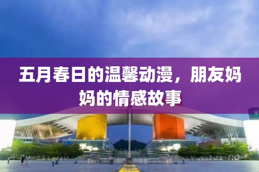 五月春日的温馨动漫，朋友妈妈的情感故事