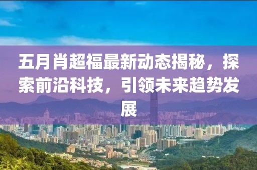 五月肖超福最新动态揭秘，探索前沿科技，引领未来趋势发展
