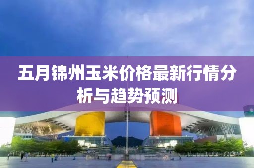五月锦州玉米价格最新行情分析与趋势预测