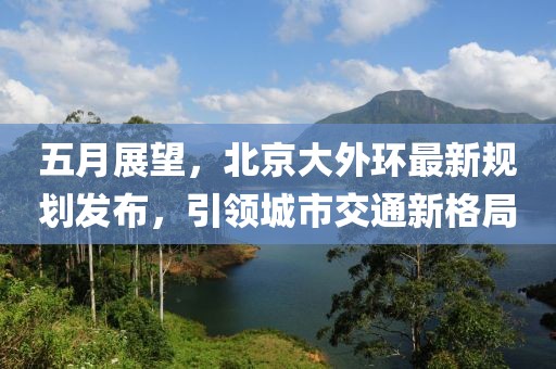 五月展望，北京大外环最新规划发布，引领城市交通新格局