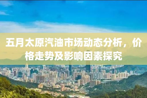 五月太原汽油市场动态分析，价格走势及影响因素探究