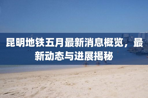 昆明地铁五月最新消息概览，最新动态与进展揭秘