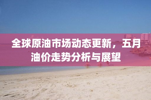 全球原油市场动态更新，五月油价走势分析与展望
