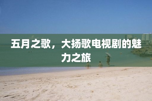五月之歌，大扬歌电视剧的魅力之旅