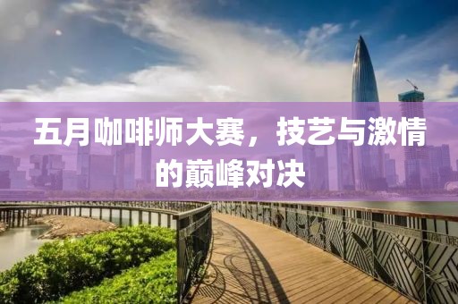 五月咖啡师大赛，技艺与激情的巅峰对决