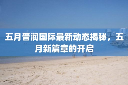 五月晋润国际最新动态揭秘，五月新篇章的开启
