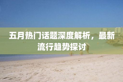 五月热门话题深度解析，最新流行趋势探讨