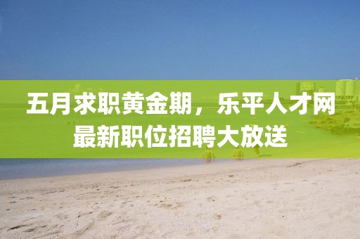 五月求职黄金期，乐平人才网最新职位招聘大放送