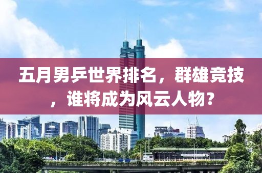 五月男乒世界排名，群雄竞技，谁将成为风云人物？