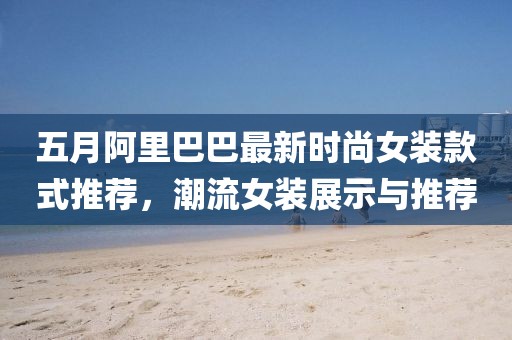 五月阿里巴巴最新时尚女装款式推荐，潮流女装展示与推荐