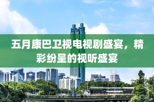 五月康巴卫视电视剧盛宴，精彩纷呈的视听盛宴