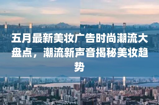 五月最新美妆广告时尚潮流大盘点，潮流新声音揭秘美妆趋势