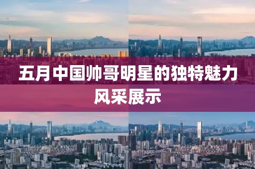 五月中国帅哥明星的独特魅力风采展示