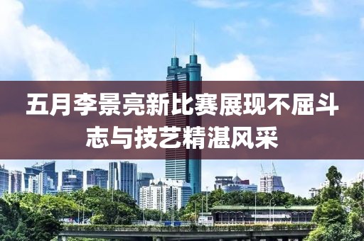 五月李景亮新比赛展现不屈斗志与技艺精湛风采