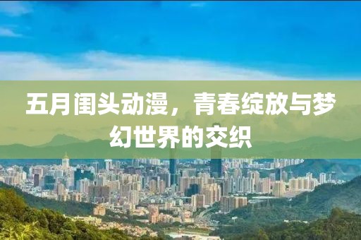 五月闺头动漫，青春绽放与梦幻世界的交织