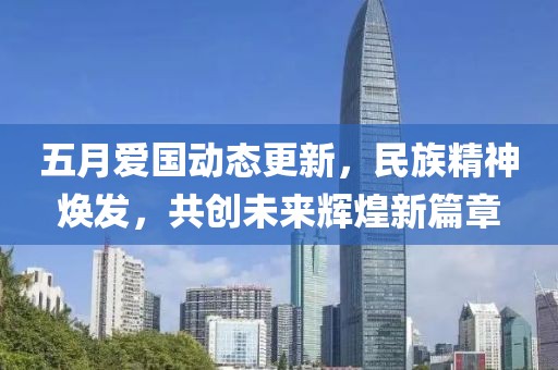 五月爱国动态更新，民族精神焕发，共创未来辉煌新篇章