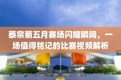 蔡宗菊五月赛场闪耀瞬间，一场值得铭记的比赛视频解析