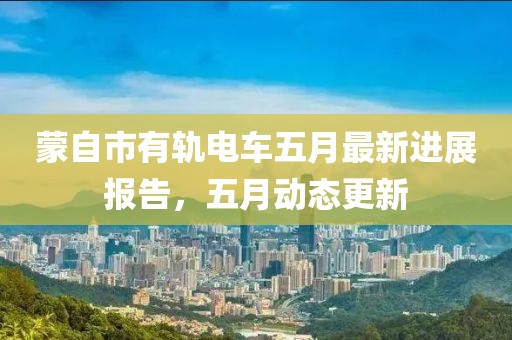 蒙自市有轨电车五月最新进展报告，五月动态更新