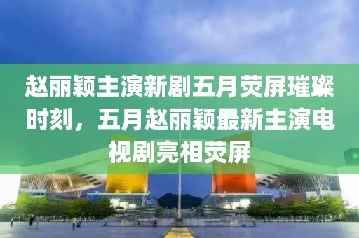 赵丽颖主演新剧五月荧屏璀璨时刻，五月赵丽颖最新主演电视剧亮相荧屏