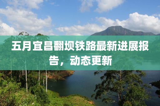 五月宜昌翻坝铁路最新进展报告，动态更新