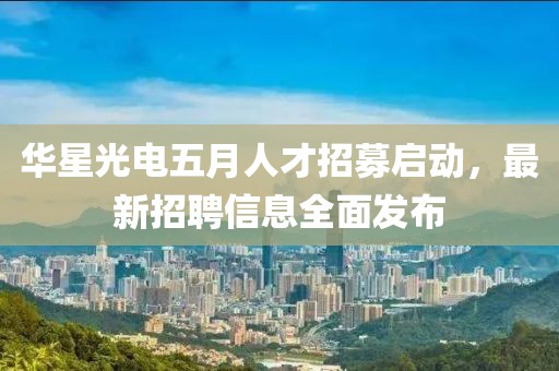 华星光电五月人才招募启动，最新招聘信息全面发布