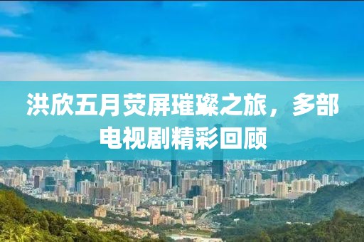 洪欣五月荧屏璀璨之旅，多部电视剧精彩回顾