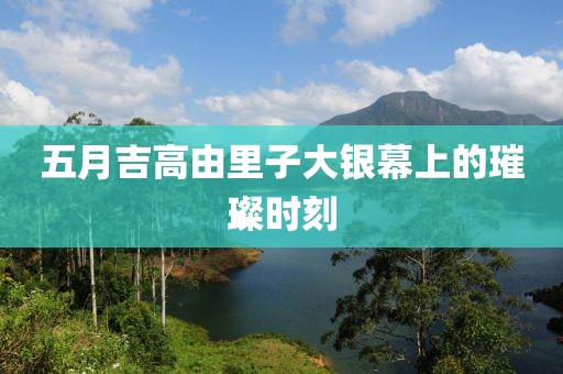 五月吉高由里子大银幕上的璀璨时刻